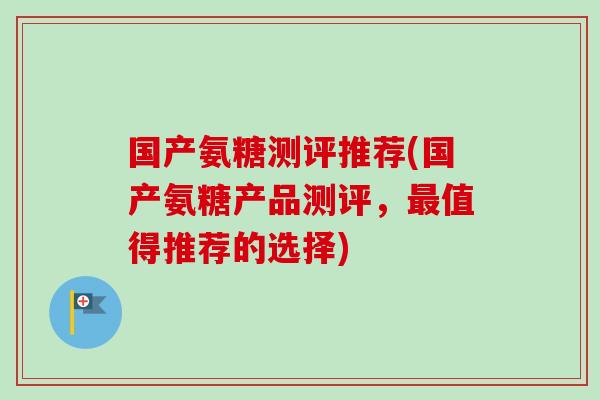 国产氨糖测评推荐(国产氨糖产品测评，最值得推荐的选择)
