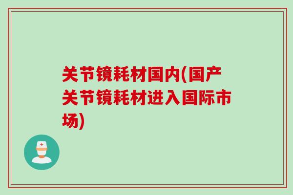 关节镜耗材国内(国产关节镜耗材进入国际市场)