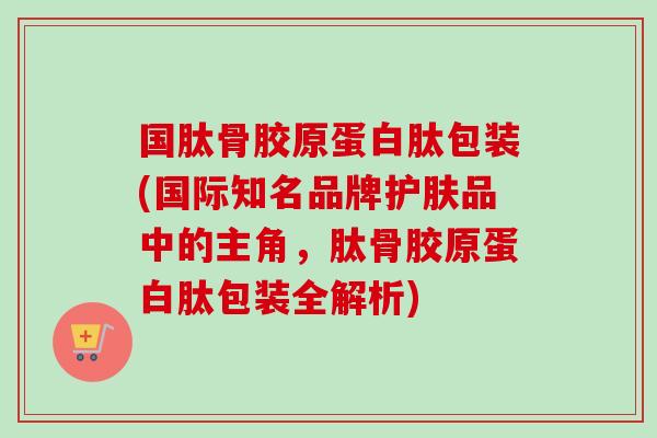 国肽骨胶原蛋白肽包装(国际知名品牌护肤品中的主角，肽骨胶原蛋白肽包装全解析)