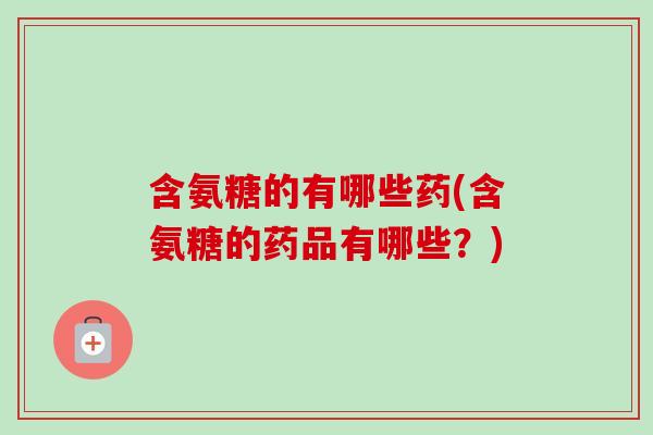 含氨糖的有哪些药(含氨糖的药品有哪些？)