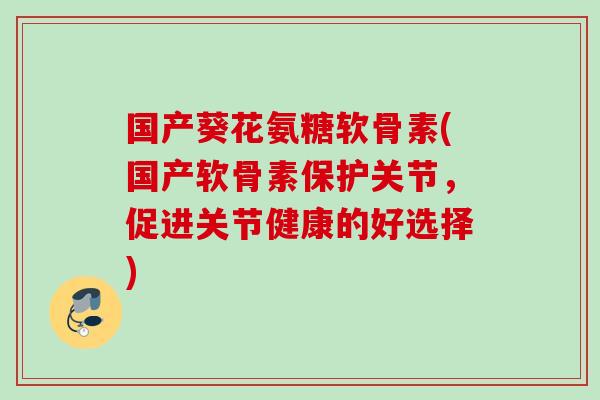 国产葵花氨糖软骨素(国产软骨素保护关节，促进关节健康的好选择)