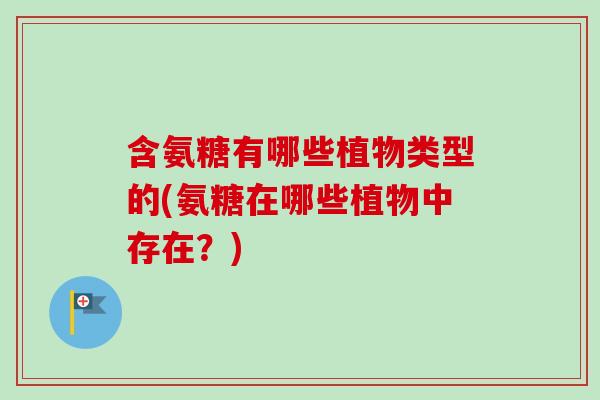 含氨糖有哪些植物类型的(氨糖在哪些植物中存在？)