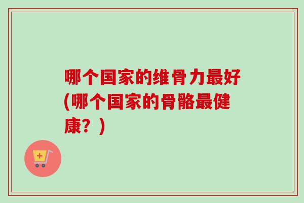 哪个国家的维骨力最好(哪个国家的骨骼最健康？)