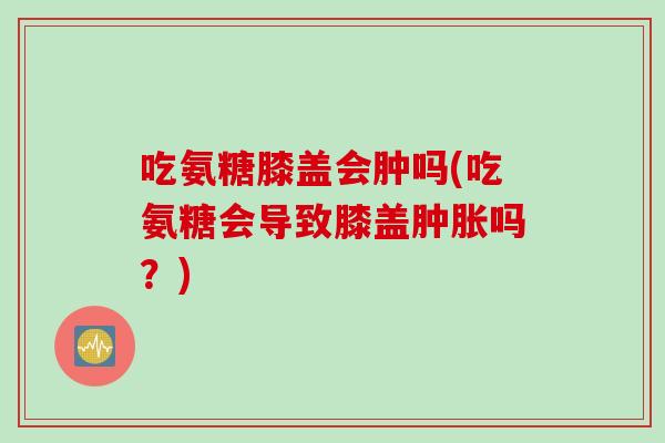 吃氨糖膝盖会肿吗(吃氨糖会导致膝盖肿胀吗？)