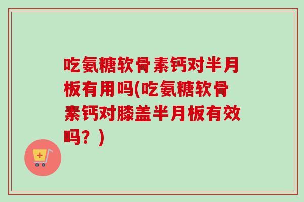 吃氨糖软骨素钙对半月板有用吗(吃氨糖软骨素钙对膝盖半月板有效吗？)