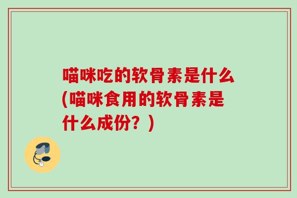 喵咪吃的软骨素是什么(喵咪食用的软骨素是什么成份？)