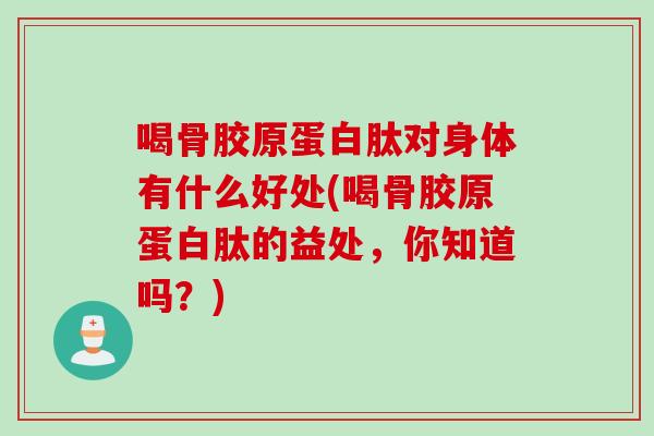 喝骨胶原蛋白肽对身体有什么好处(喝骨胶原蛋白肽的益处，你知道吗？)