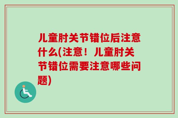 儿童肘关节错位后注意什么(注意！儿童肘关节错位需要注意哪些问题)