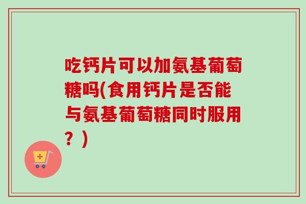 吃钙片可以加氨基葡萄糖吗(食用钙片是否能与氨基葡萄糖同时服用？)