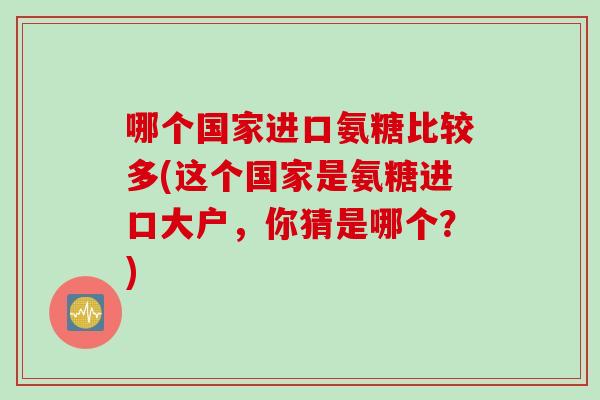 哪个国家进口氨糖比较多(这个国家是氨糖进口大户，你猜是哪个？)