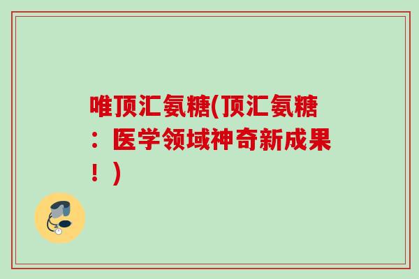 唯顶汇氨糖(顶汇氨糖:医学领域神奇新成果!) 唯顶汇氨糖(顶汇氨糖:医学领域神奇新成果!)