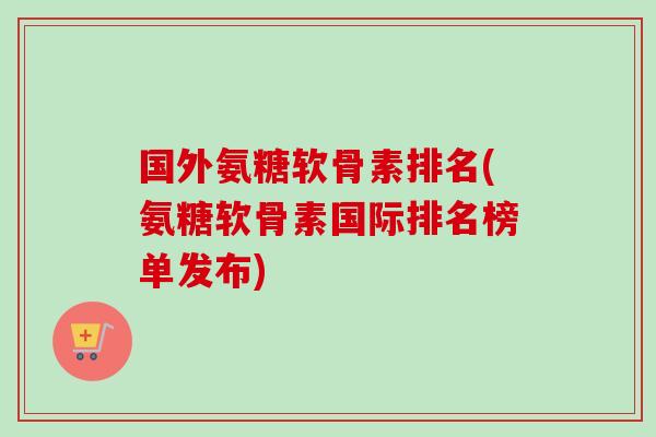 国外氨糖软骨素排名(氨糖软骨素国际排名榜单发布)