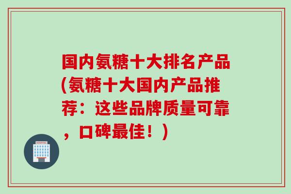 国内氨糖十大排名产品(氨糖十大国内产品推荐：这些品牌质量可靠，口碑最佳！)