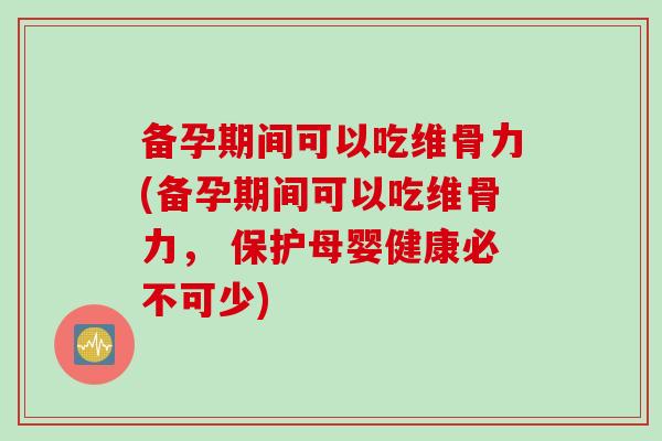 备孕期间可以吃维骨力(备孕期间可以吃维骨力， 保护母婴健康必不可少)