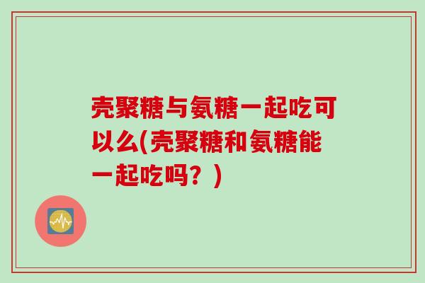 壳聚糖与氨糖一起吃可以么(壳聚糖和氨糖能一起吃吗？)