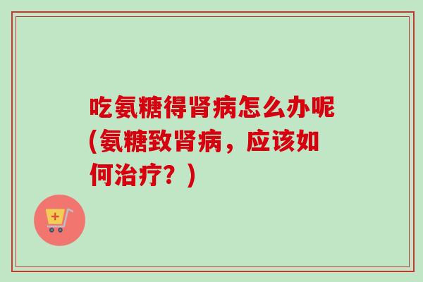 吃氨糖得肾病怎么办呢(氨糖致肾病，应该如何治疗？)