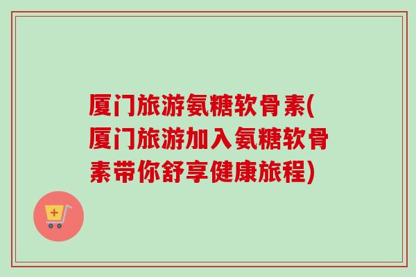 厦门旅游氨糖软骨素(厦门旅游加入氨糖软骨素带你舒享健康旅程)