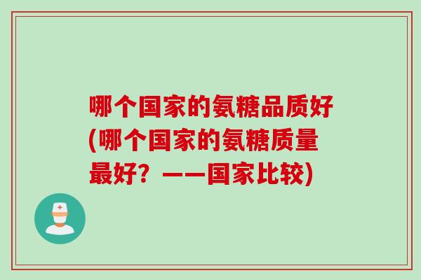 哪个国家的氨糖品质好(哪个国家的氨糖质量最好？——国家比较)