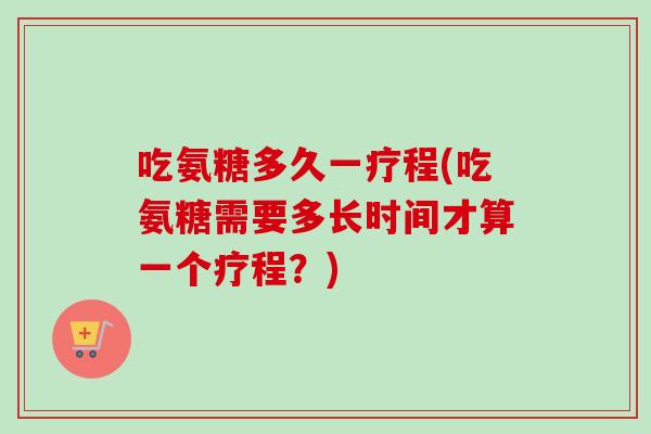 吃氨糖多久一疗程(吃氨糖需要多长时间才算一个疗程？)