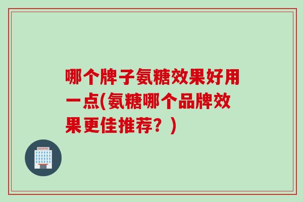 哪个牌子氨糖效果好用一点(氨糖哪个品牌效果更佳推荐？)