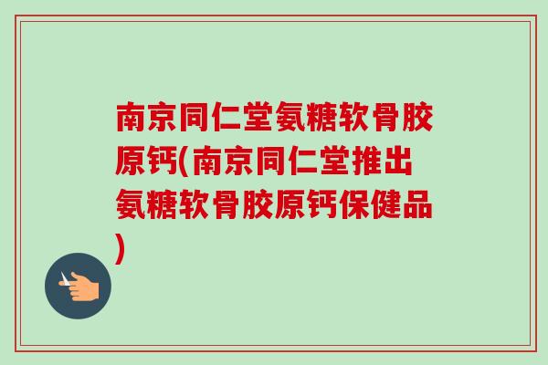 南京同仁堂氨糖软骨胶原钙(南京同仁堂推出氨糖软骨胶原钙保健品)