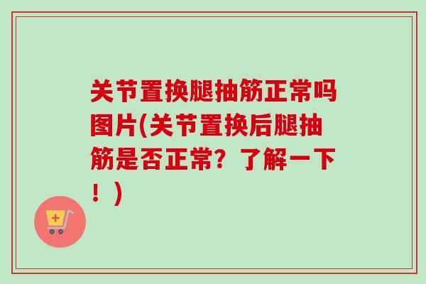 关节置换腿抽筋正常吗图片(关节置换后腿抽筋是否正常？了解一下！)