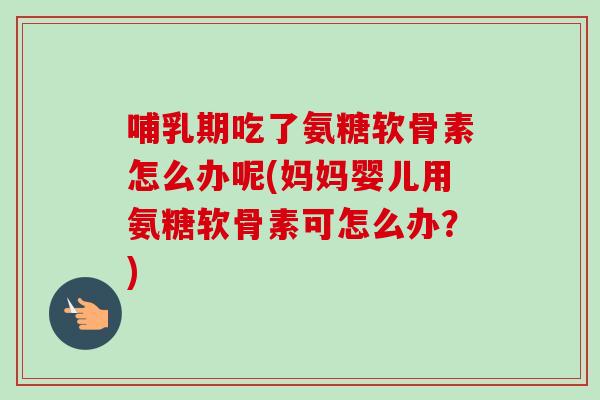 哺乳期吃了氨糖软骨素怎么办呢(妈妈婴儿用氨糖软骨素可怎么办？)