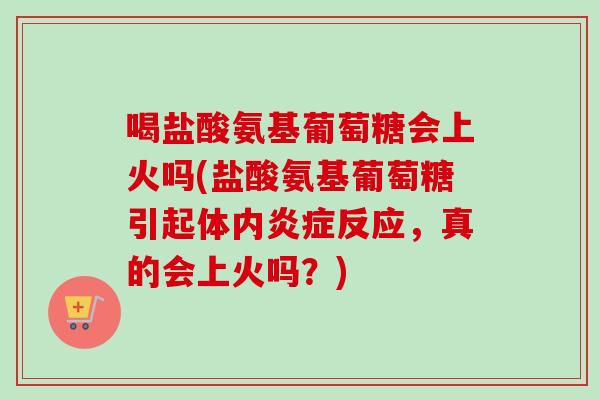 喝盐酸氨基葡萄糖会上火吗(盐酸氨基葡萄糖引起体内炎症反应，真的会上火吗？)