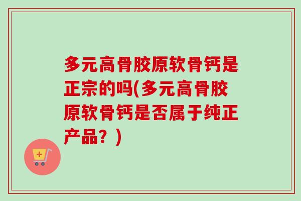 多元高骨胶原软骨钙是正宗的吗(多元高骨胶原软骨钙是否属于纯正产品？)