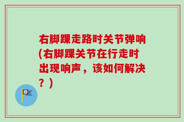 右脚踝走路时关节弹响(右脚踝关节在行走时出现响声，该如何解决？)