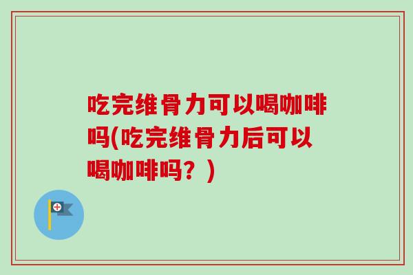 吃完维骨力可以喝咖啡吗(吃完维骨力后可以喝咖啡吗？)