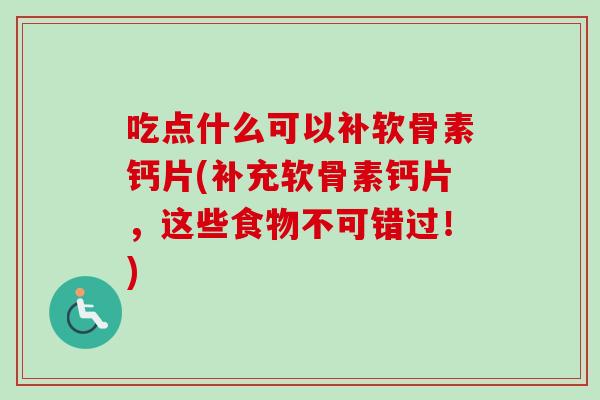 吃点什么可以补软骨素钙片(补充软骨素钙片，这些食物不可错过！)
