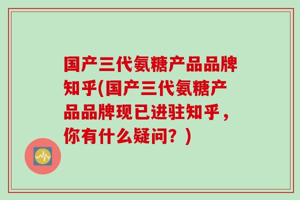国产三代氨糖产品品牌知乎(国产三代氨糖产品品牌现已进驻知乎，你有什么疑问？)