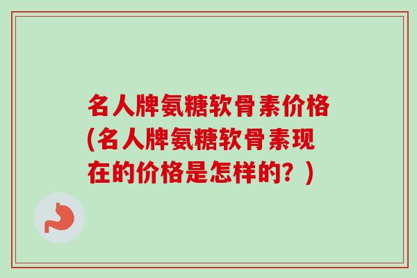 名人牌氨糖软骨素价格(名人牌氨糖软骨素现在的价格是怎样的？)