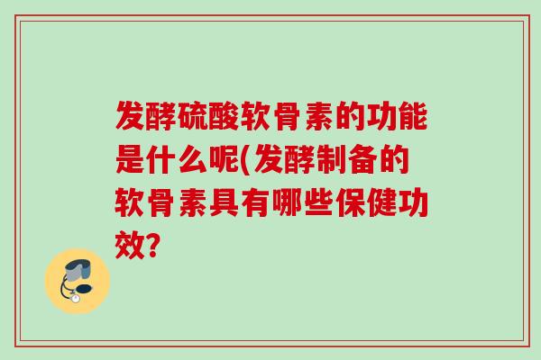 发酵硫酸软骨素的功能是什么呢(发酵制备的软骨素具有哪些保健功效？