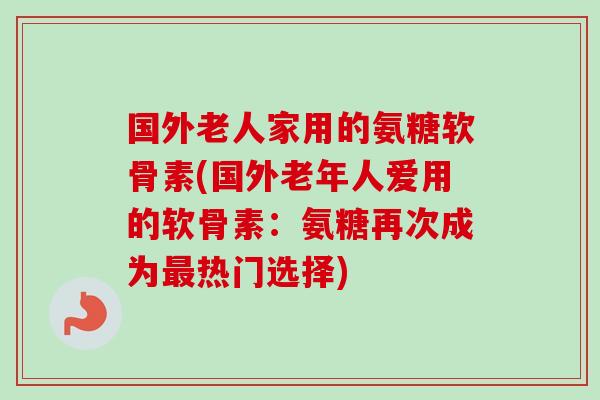 国外老人家用的氨糖软骨素(国外老年人爱用的软骨素:氨糖再次成为热门选择) 国外老人家用的氨糖软骨素(国外老年人爱用的软骨素:氨糖再次成为热门选择)