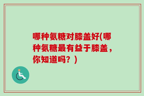 哪种氨糖对膝盖好(哪种氨糖最有益于膝盖，你知道吗？)