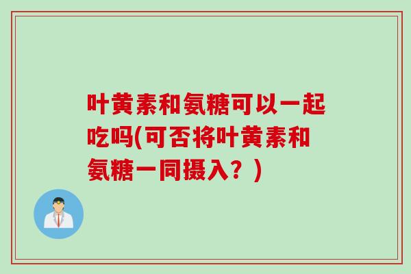 叶黄素和氨糖可以一起吃吗(可否将叶黄素和氨糖一同摄入？)