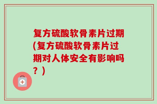 复方硫酸软骨素片过期(复方硫酸软骨素片过期对人体安全有影响吗？)