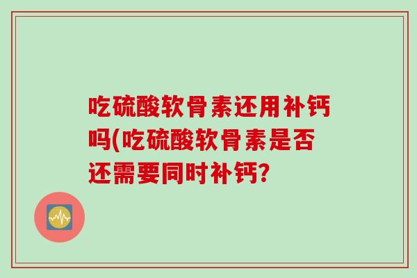 吃硫酸软骨素还用补钙吗(吃硫酸软骨素是否还需要同时补钙？