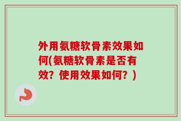 外用氨糖软骨素效果如何(氨糖软骨素是否有效？使用效果如何？)