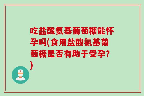 吃盐酸氨基葡萄糖能怀孕吗(食用盐酸氨基葡萄糖是否有助于受孕？)