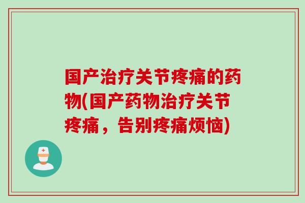 国产治疗关节疼痛的药物(国产药物治疗关节疼痛，告别疼痛烦恼)