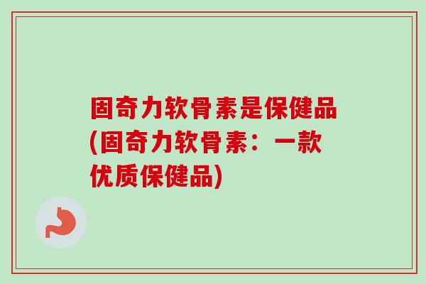 固奇力软骨素是保健品(固奇力软骨素：一款优质保健品)