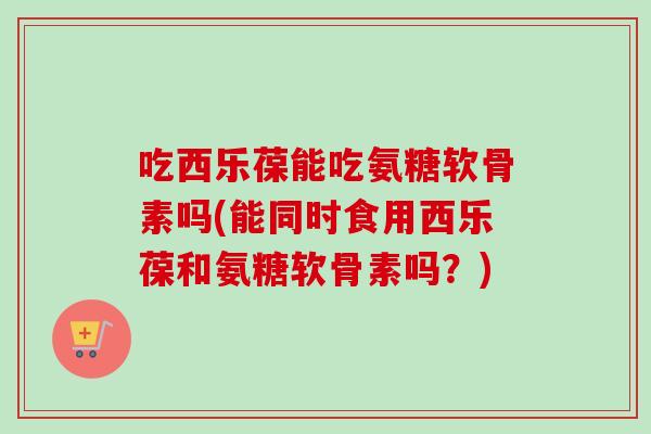 吃西乐葆能吃氨糖软骨素吗(能同时食用西乐葆和氨糖软骨素吗?) 吃西乐葆能吃氨糖软骨素吗(能同时食用西乐葆和氨糖软骨素吗?)