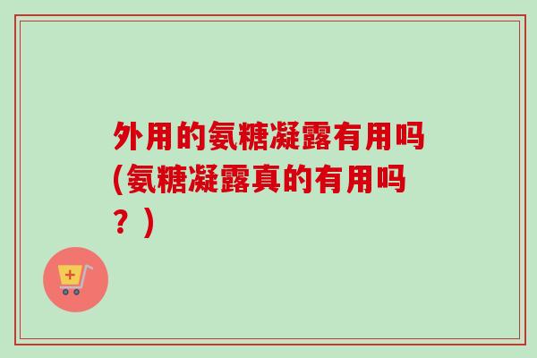 外用的氨糖凝露有用吗(氨糖凝露真的有用吗？)