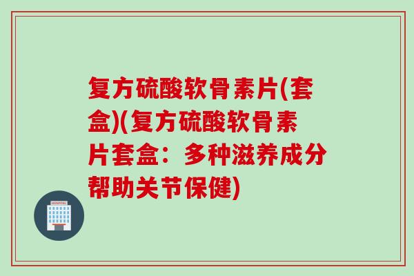 复方硫酸软骨素片(套盒)(复方硫酸软骨素片套盒：多种滋养成分帮助关节保健)