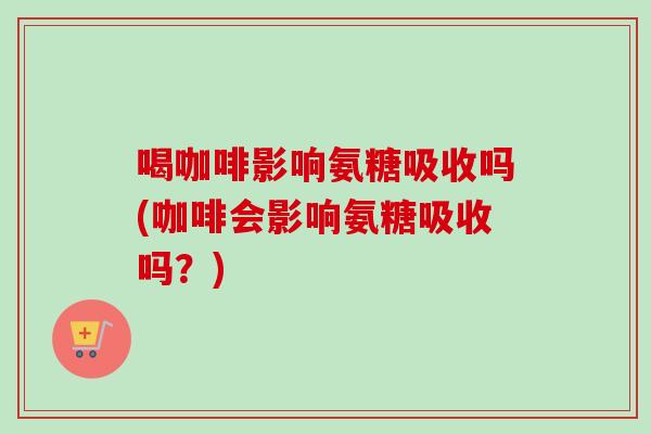 喝咖啡影响氨糖吸收吗(咖啡会影响氨糖吸收吗？)