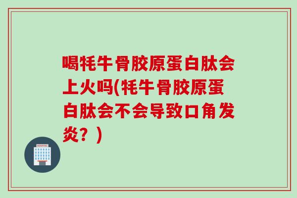 喝牦牛骨胶原蛋白肽会上火吗(牦牛骨胶原蛋白肽会不会导致口角发炎？)