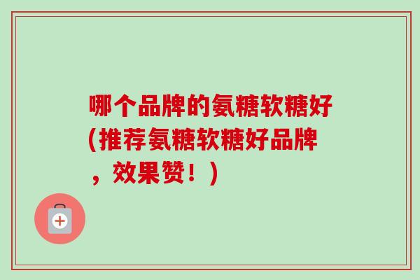 哪个品牌的氨糖软糖好(推荐氨糖软糖好品牌，效果赞！)
